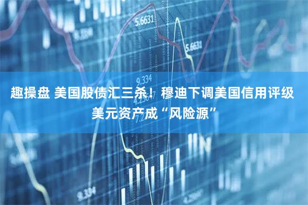 趣操盘 美国股债汇三杀！穆迪下调美国信用评级 美元资产成“风险源”