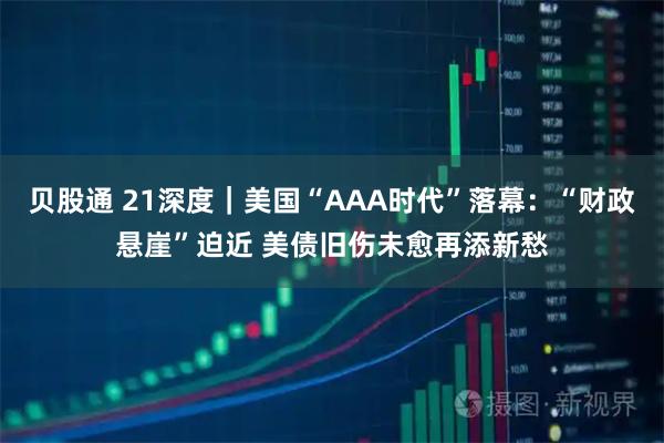 贝股通 21深度｜美国“AAA时代”落幕：“财政悬崖”迫近 美债旧伤未愈再添新愁
