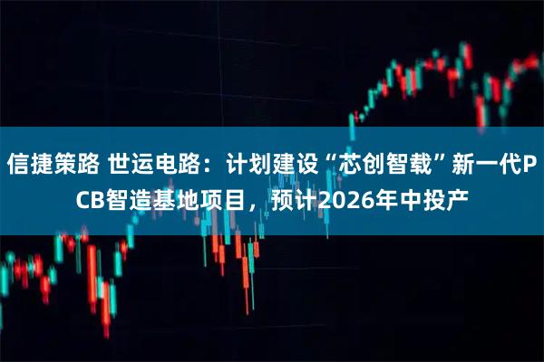 信捷策路 世运电路：计划建设“芯创智载”新一代PCB智造基地项目，预计2026年中投产