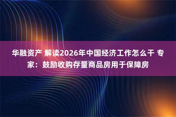 华融资产 解读2026年中国经济工作怎么干 专家：鼓励收购存量商品房用于保障房