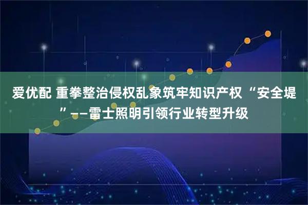 爱优配 重拳整治侵权乱象筑牢知识产权 “安全堤”——雷士照明引领行业转型升级