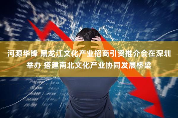 河源华锋 黑龙江文化产业招商引资推介会在深圳举办 搭建南北文化产业协同发展桥梁