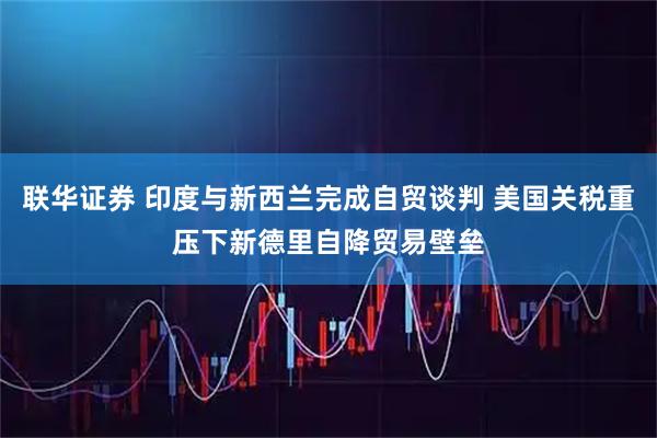 联华证券 印度与新西兰完成自贸谈判 美国关税重压下新德里自降贸易壁垒