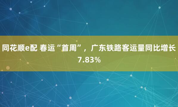 同花顺e配 春运“首周”，广东铁路客运量同比增长7.83%