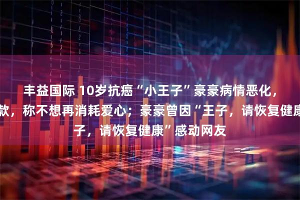 丰益国际 10岁抗癌“小王子”豪豪病情恶化，爸爸婉拒捐款，称不想再消耗爱心；豪豪曾因“王子，请恢复健康”感动网友