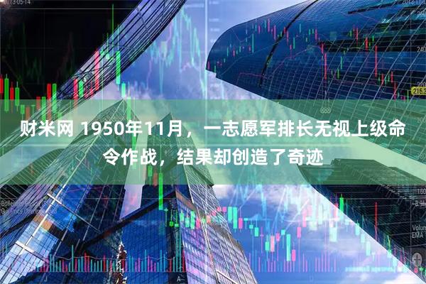 财米网 1950年11月，一志愿军排长无视上级命令作战，结果却创造了奇迹