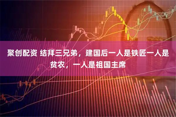 聚创配资 结拜三兄弟，建国后一人是铁匠一人是贫农，一人是祖国主席