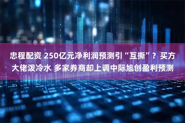 忠程配资 250亿元净利润预测引“互撕”？买方大佬泼冷水 多家券商却上调中际旭创盈利预测