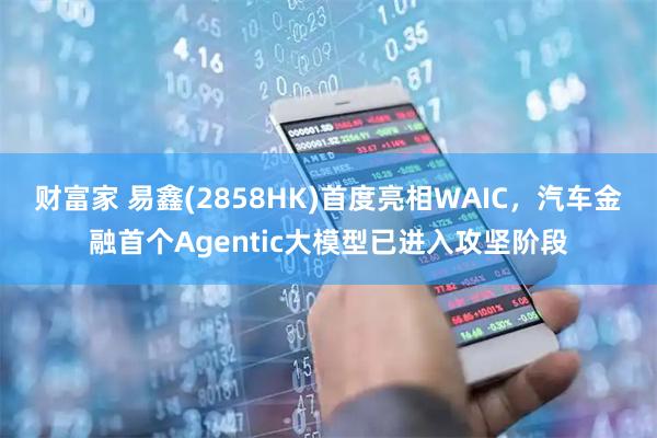 财富家 易鑫(2858HK)首度亮相WAIC，汽车金融首个Agentic大模型已进入攻坚阶段